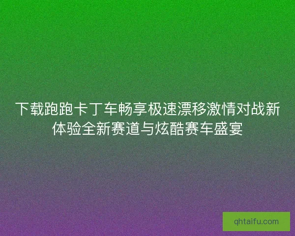 下载跑跑卡丁车畅享极速漂移激情对战新体验全新赛道与炫酷赛车盛宴