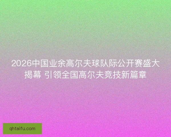 2026中国业余高尔夫球队际公开赛盛大揭幕 引领全国高尔夫竞技新篇章