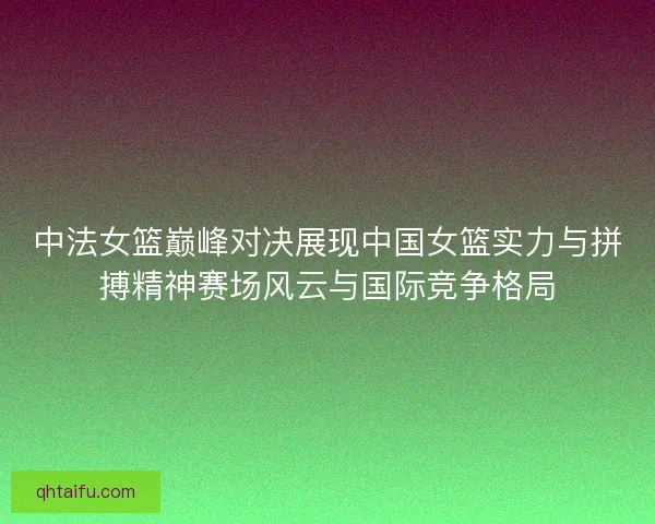 中法女篮巅峰对决展现中国女篮实力与拼搏精神赛场风云与国际竞争格局