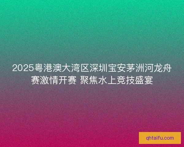 2025粤港澳大湾区深圳宝安茅洲河龙舟赛激情开赛 聚焦水上竞技盛宴