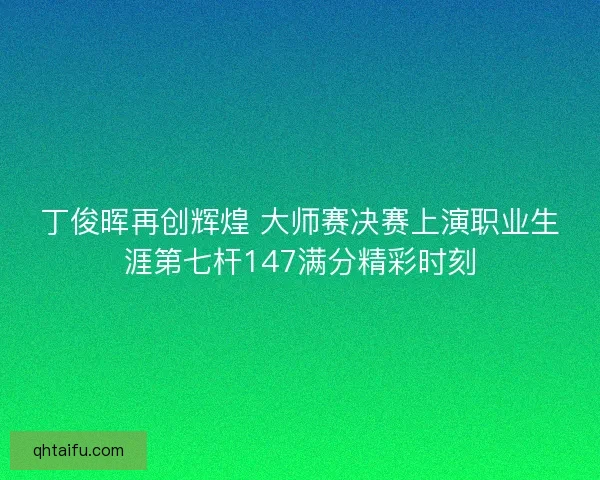 丁俊晖再创辉煌 大师赛决赛上演职业生涯第七杆147满分精彩时刻