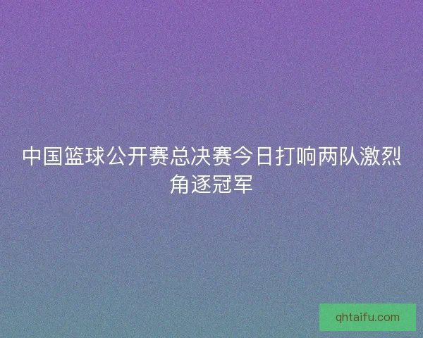 中国篮球公开赛总决赛今日打响两队激烈角逐冠军