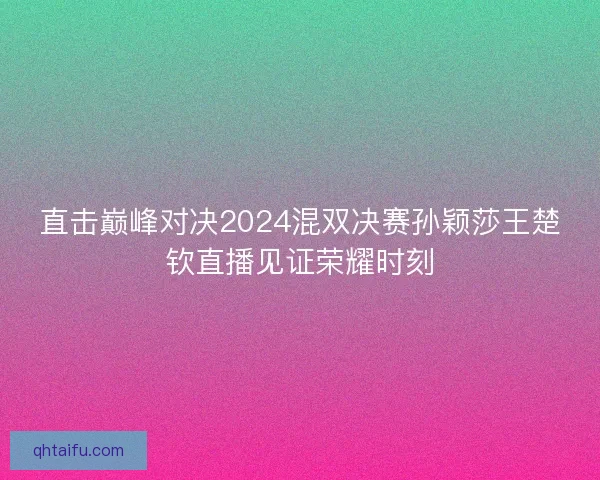 直击巅峰对决2024混双决赛孙颖莎王楚钦直播见证荣耀时刻 直击巅峰对决2024混双决赛孙颖莎王楚钦直播见证荣耀时刻