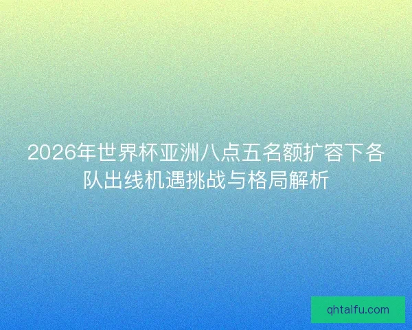 2026年世界杯亚洲八点五名额扩容下各队出线机遇挑战与格局解析