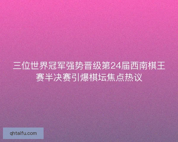 三位世界冠军强势晋级第24届西南棋王赛半决赛引爆棋坛焦点热议