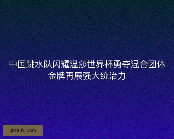 中国跳水队闪耀温莎世界杯勇夺混合团体金牌再展强大统治力