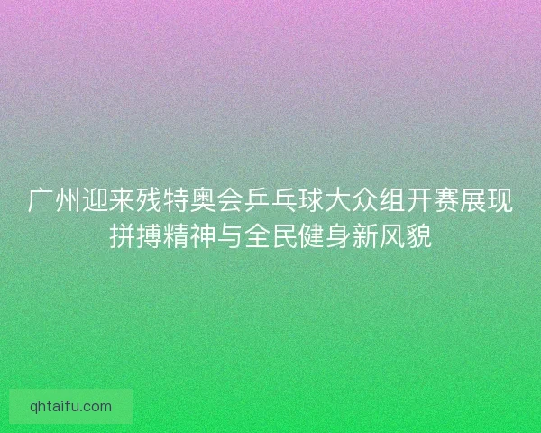 广州迎来残特奥会乒乓球大众组开赛展现拼搏精神与全民健身新风貌