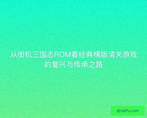从街机三国志ROM看经典横版清关游戏的复兴与传承之路 从街机三国志ROM看经典横版清关游戏的复兴与传承之路