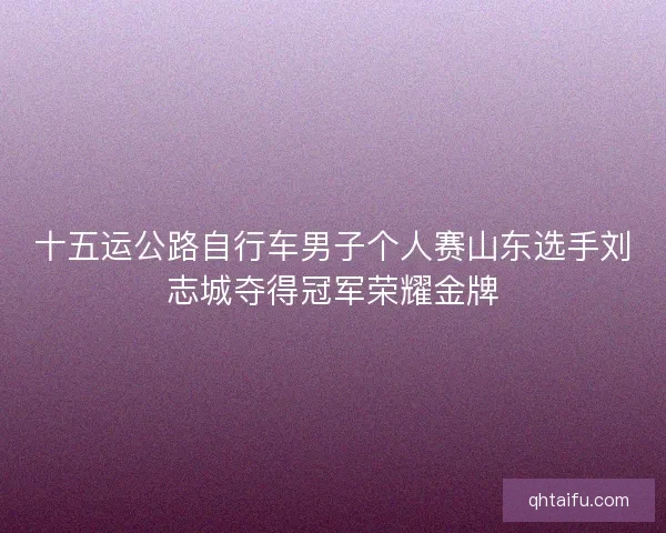 十五运公路自行车男子个人赛山东选手刘志城夺得冠军荣耀金牌 十五运公路自行车男子个人赛山东选手刘志城夺得冠军荣耀金牌