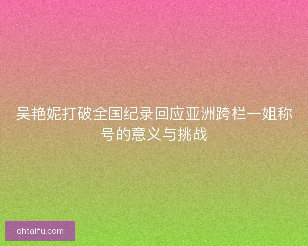 吴艳妮打破全国纪录回应亚洲跨栏一姐称号的意义与挑战