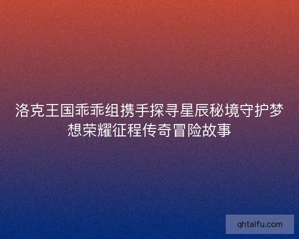 洛克王国乖乖组携手探寻星辰秘境守护梦想荣耀征程传奇冒险故事 洛克王国乖乖组携手探寻星辰秘境守护梦想荣耀征程传奇冒险故事