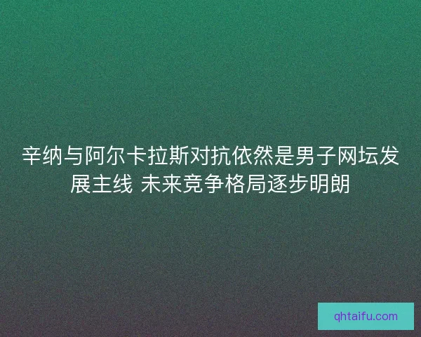 辛纳与阿尔卡拉斯对抗依然是男子网坛发展主线 未来竞争格局逐步明朗
