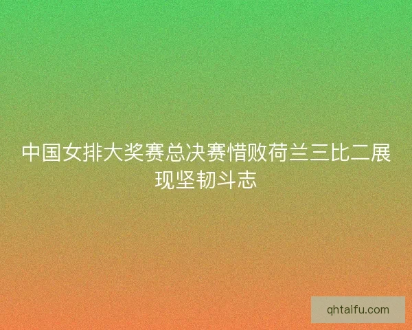 中国女排大奖赛总决赛惜败荷兰三比二展现坚韧斗志 中国女排大奖赛总决赛惜败荷兰三比二展现坚韧斗志