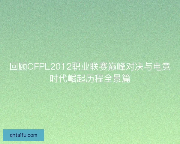 回顾CFPL2012职业联赛巅峰对决与电竞时代崛起历程全景篇