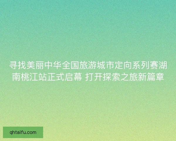 寻找美丽中华全国旅游城市定向系列赛湖南桃江站正式启幕 打开探索之旅新篇章