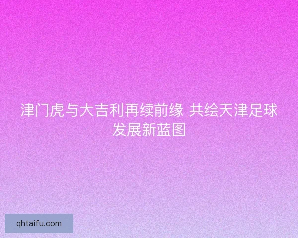 津门虎与大吉利再续前缘 共绘天津足球发展新蓝图
