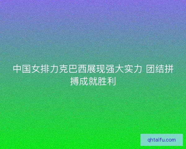 中国女排力克巴西展现强大实力 团结拼搏成就胜利