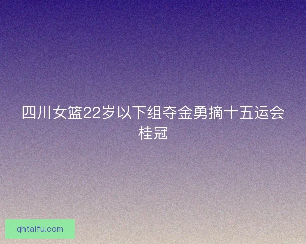 四川女篮22岁以下组夺金勇摘十五运会桂冠 四川女篮22岁以下组夺金勇摘十五运会桂冠