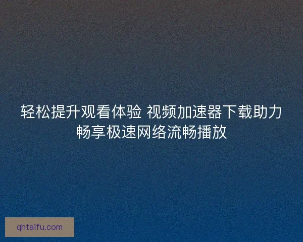 轻松提升观看体验 视频加速器下载助力畅享极速网络流畅播放