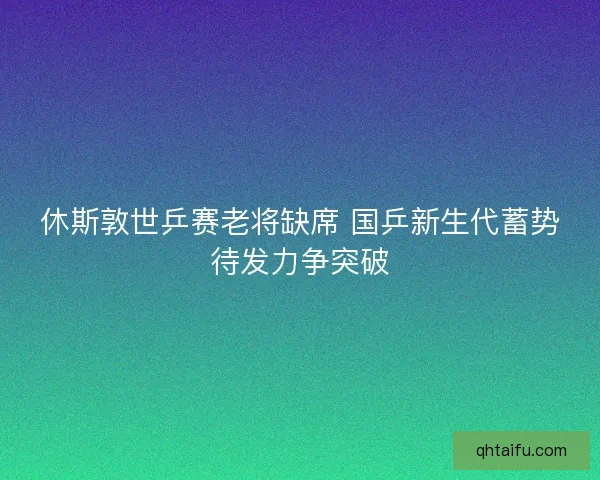 休斯敦世乒赛老将缺席 国乒新生代蓄势待发力争突破